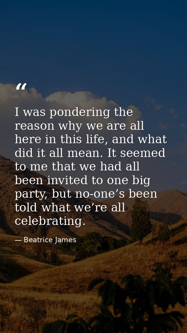 I was pondering the reason why we are all here in this life, and what did it all mean. It seemed to me that we had all b — Beatrice James