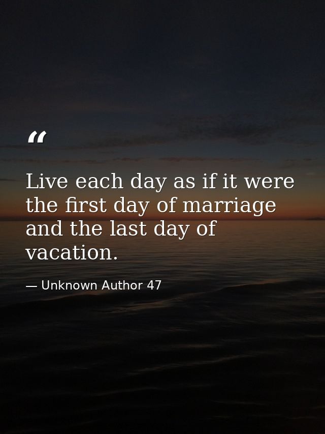 Live each day as if it were the first day of marriage and the last day of vacation. — Unknown Author 47
