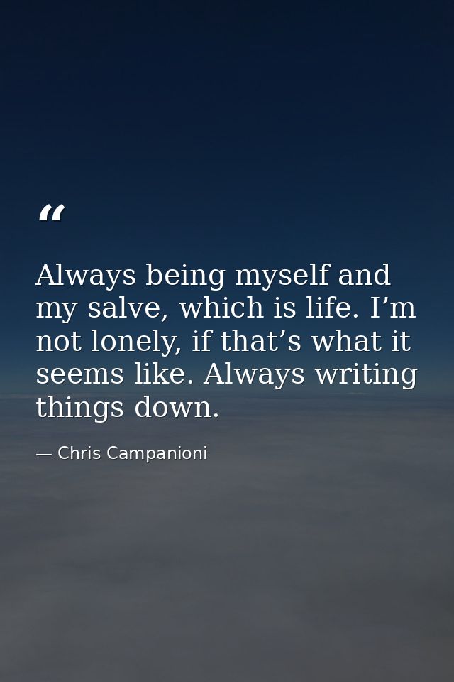Always being myself and my salve, which is life. I’m not lonely, if that’s what it seems like. Always writing things dow — Chris Campanioni