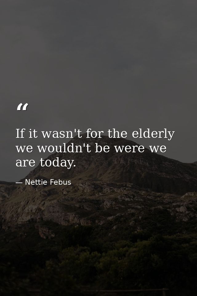 If it wasn't for the elderly we wouldn't be were we are today. — Nettie Febus