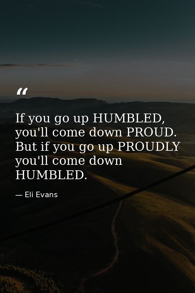 If you go up HUMBLED, you'll come down PROUD. But if you go up PROUDLY you'll come down HUMBLED. — Eli Evans