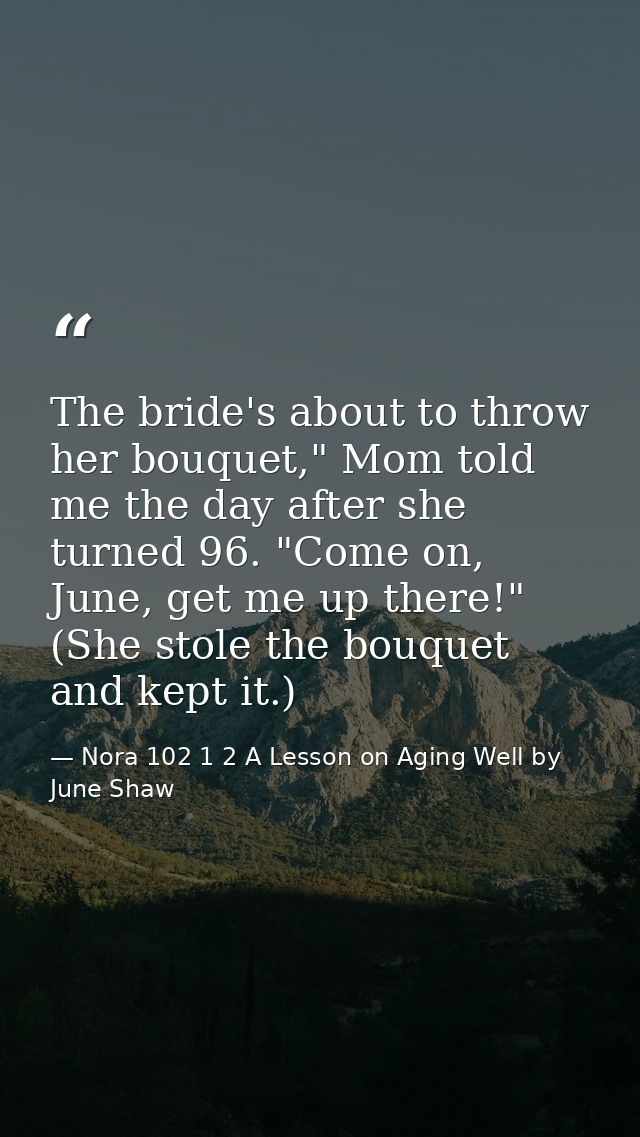 The bride's about to throw her bouquet," Mom told me the day after she turned 96. "Come on, June, get me up there!" (She — Nora 102 1 2 A Lesson on Aging Well by June Shaw