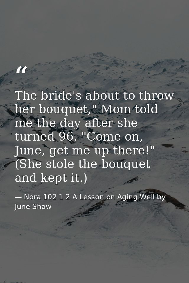 The bride's about to throw her bouquet," Mom told me the day after she turned 96. "Come on, June, get me up there!" (She — Nora 102 1 2 A Lesson on Aging Well by June Shaw