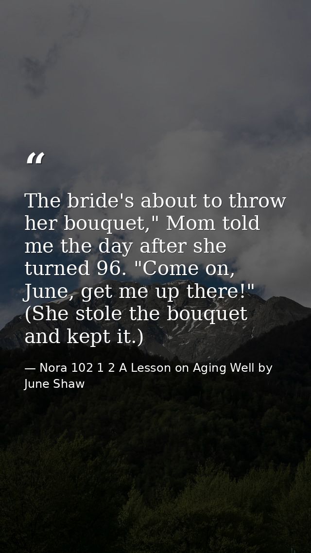 The bride's about to throw her bouquet," Mom told me the day after she turned 96. "Come on, June, get me up there!" (She — Nora 102 1 2 A Lesson on Aging Well by June Shaw