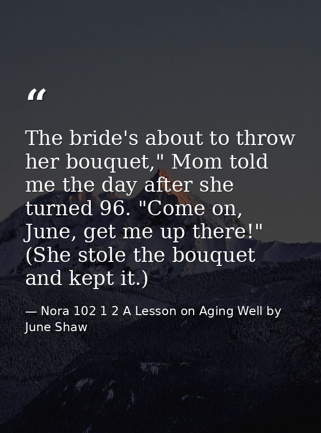 The bride's about to throw her bouquet," Mom told me the day after she turned 96. "Come on, June, get me up there!" (She — Nora 102 1 2 A Lesson on Aging Well by June Shaw