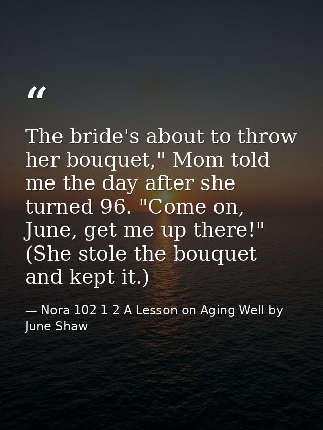 The bride's about to throw her bouquet," Mom told me the day after she turned 96. "Come on, June, get me up there!" (She — Nora 102 1 2 A Lesson on Aging Well by June Shaw