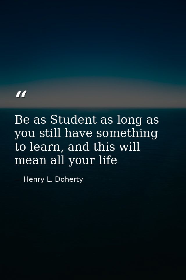 Be as Student as long as you still have something to learn, and this will mean all your life — Henry L. Doherty