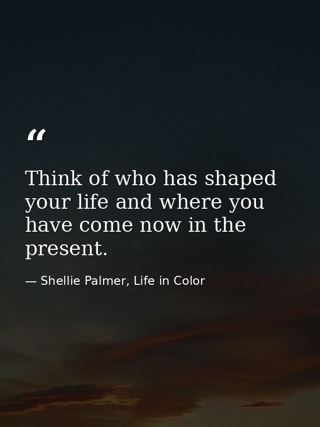 Think of who has shaped your life and where you have come now in the present. — Shellie Palmer, Life in Color