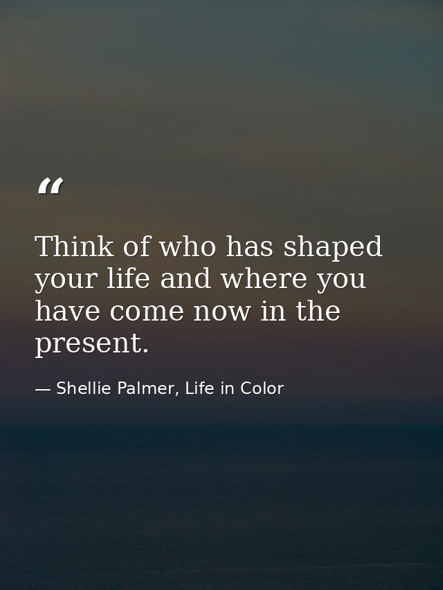 Think of who has shaped your life and where you have come now in the present. — Shellie Palmer, Life in Color