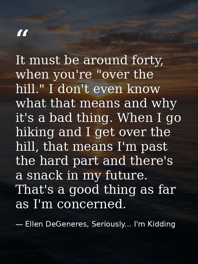 It must be around forty, when you're "over the hill." I don't even know what that means and why it's a bad thing. When I — Ellen DeGeneres, Seriously... I'm Kidding