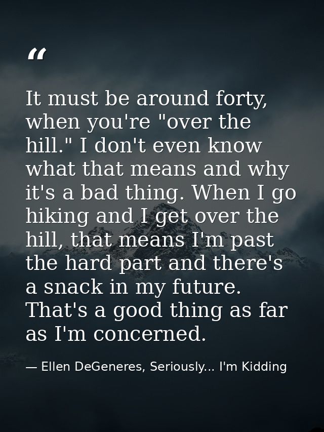 It must be around forty, when you're "over the hill." I don't even know what that means and why it's a bad thing. When I — Ellen DeGeneres, Seriously... I'm Kidding