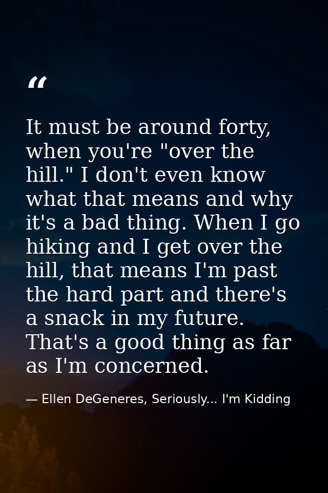 It must be around forty, when you're "over the hill." I don't even know what that means and why it's a bad thing. When I — Ellen DeGeneres, Seriously... I'm Kidding