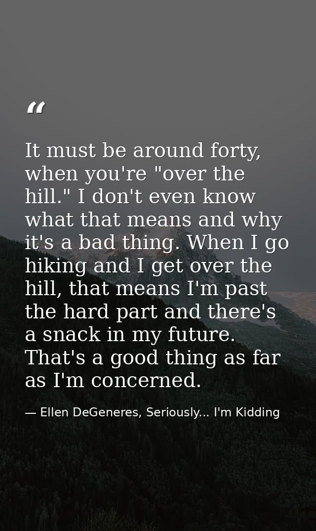 It must be around forty, when you're "over the hill." I don't even know what that means and why it's a bad thing. When I — Ellen DeGeneres, Seriously... I'm Kidding