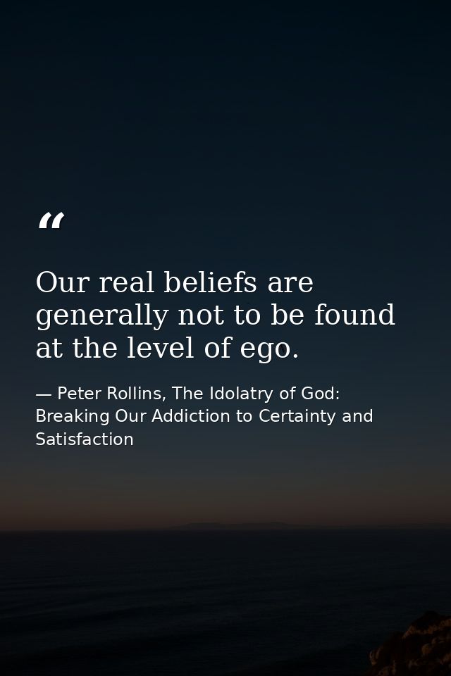 Our real beliefs are generally not to be found at the level of ego. — Peter Rollins, The Idolatry of God: Breaking Our Addiction to Certainty and Satisfaction