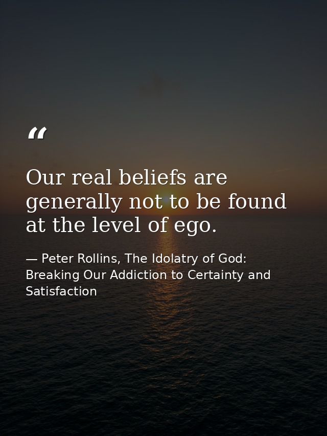 Our real beliefs are generally not to be found at the level of ego. — Peter Rollins, The Idolatry of God: Breaking Our Addiction to Certainty and Satisfaction