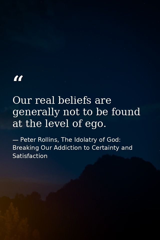 Our real beliefs are generally not to be found at the level of ego. — Peter Rollins, The Idolatry of God: Breaking Our Addiction to Certainty and Satisfaction