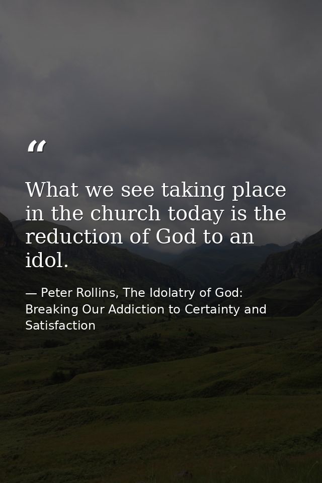 What we see taking place in the church today is the reduction of God to an idol. — Peter Rollins, The Idolatry of God: Breaking Our Addiction to Certainty and Satisfaction