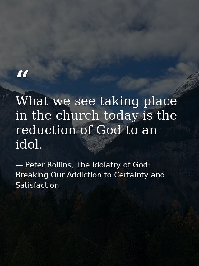 What we see taking place in the church today is the reduction of God to an idol. — Peter Rollins, The Idolatry of God: Breaking Our Addiction to Certainty and Satisfaction