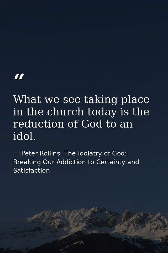 What we see taking place in the church today is the reduction of God to an idol. — Peter Rollins, The Idolatry of God: Breaking Our Addiction to Certainty and Satisfaction