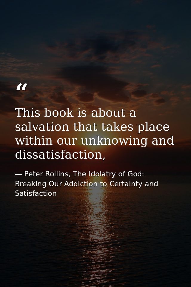 This book is about a salvation that takes place within our unknowing and dissatisfaction, — Peter Rollins, The Idolatry of God: Breaking Our Addiction to Certainty and Satisfaction