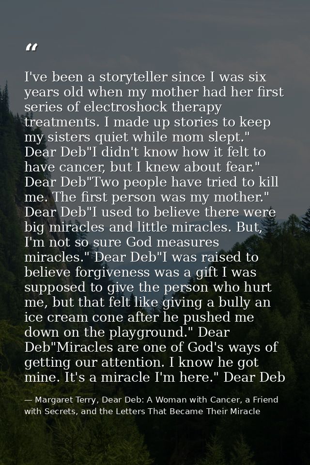 I've been a storyteller since I was six years old when my mother had her first series of electroshock therapy treatments — Margaret Terry, Dear Deb: A Woman with Cancer, a Friend with Secrets, and the Letters That Became Their Miracle