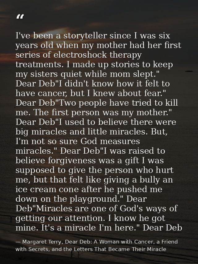 I've been a storyteller since I was six years old when my mother had her first series of electroshock therapy treatments — Margaret Terry, Dear Deb: A Woman with Cancer, a Friend with Secrets, and the Letters That Became Their Miracle