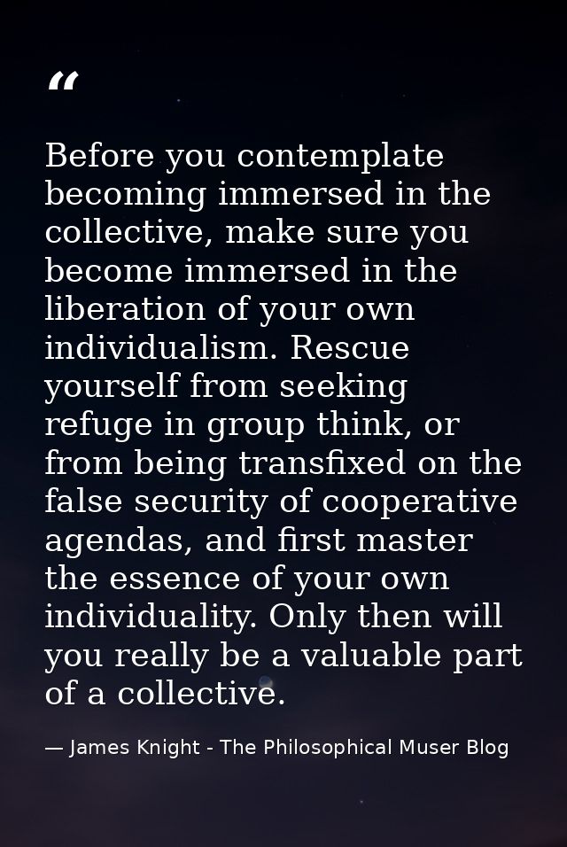 Before you contemplate becoming immersed in the collective, make sure you become immersed in the liberation of your own  — James Knight - The Philosophical Muser Blog