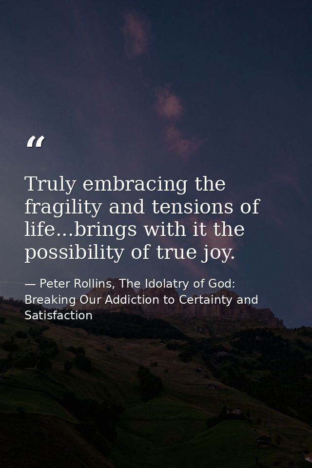 Truly embracing the fragility and tensions of life...brings with it the possibility of true joy. — Peter Rollins, The Idolatry of God: Breaking Our Addiction to Certainty and Satisfaction