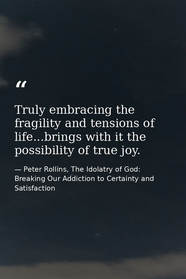Truly embracing the fragility and tensions of life...brings with it the possibility of true joy. — Peter Rollins, The Idolatry of God: Breaking Our Addiction to Certainty and Satisfaction