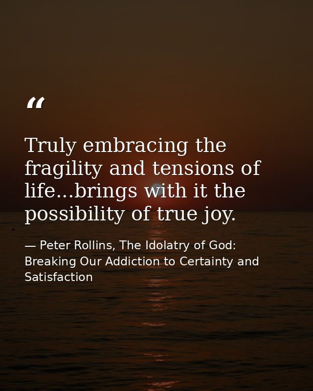 Truly embracing the fragility and tensions of life...brings with it the possibility of true joy. — Peter Rollins, The Idolatry of God: Breaking Our Addiction to Certainty and Satisfaction