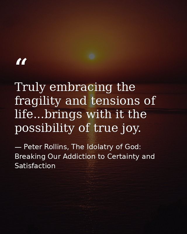 Truly embracing the fragility and tensions of life...brings with it the possibility of true joy. — Peter Rollins, The Idolatry of God: Breaking Our Addiction to Certainty and Satisfaction