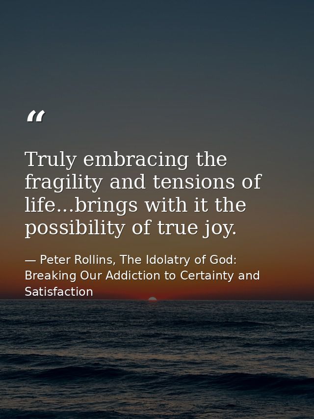 Truly embracing the fragility and tensions of life...brings with it the possibility of true joy. — Peter Rollins, The Idolatry of God: Breaking Our Addiction to Certainty and Satisfaction