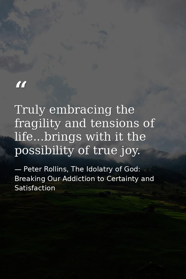 Truly embracing the fragility and tensions of life...brings with it the possibility of true joy. — Peter Rollins, The Idolatry of God: Breaking Our Addiction to Certainty and Satisfaction