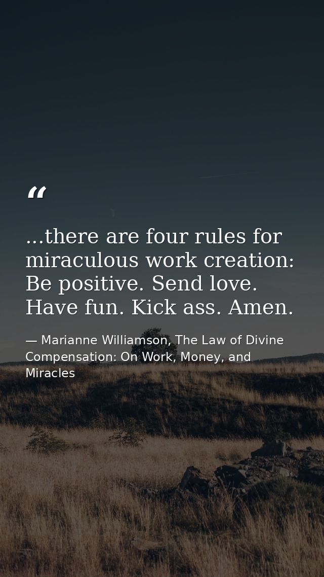 ...there are four rules for miraculous work creation: Be positive. Send love. Have fun. Kick ass. Amen. — Marianne Williamson, The Law of Divine Compensation: On Work, Money, and Miracles