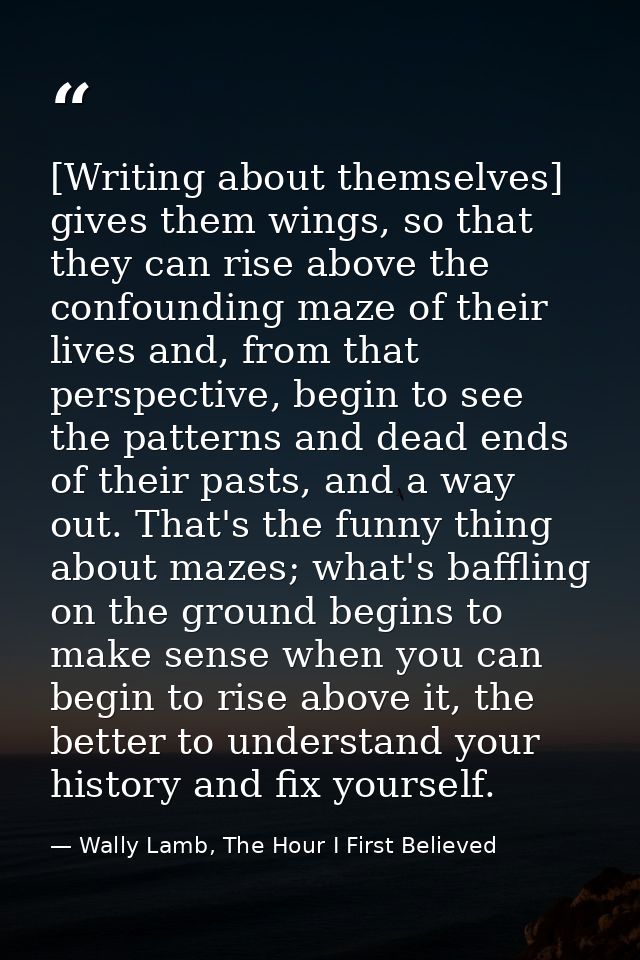[Writing about themselves] gives them wings, so that they can rise above the confounding maze of their lives and, from t — Wally Lamb, The Hour I First Believed