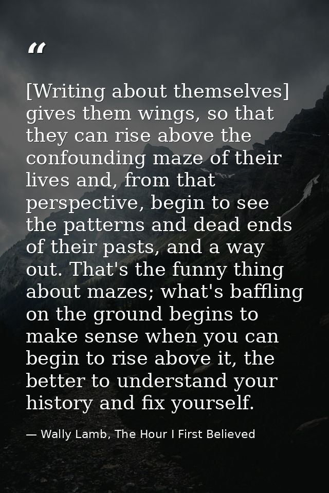 [Writing about themselves] gives them wings, so that they can rise above the confounding maze of their lives and, from t — Wally Lamb, The Hour I First Believed