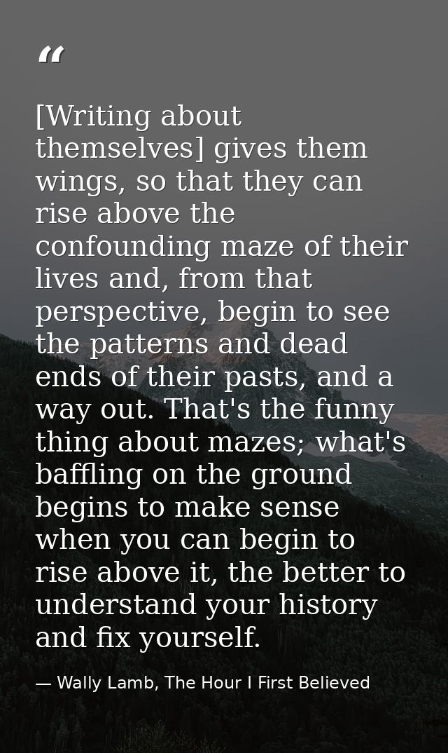 [Writing about themselves] gives them wings, so that they can rise above the confounding maze of their lives and, from t — Wally Lamb, The Hour I First Believed