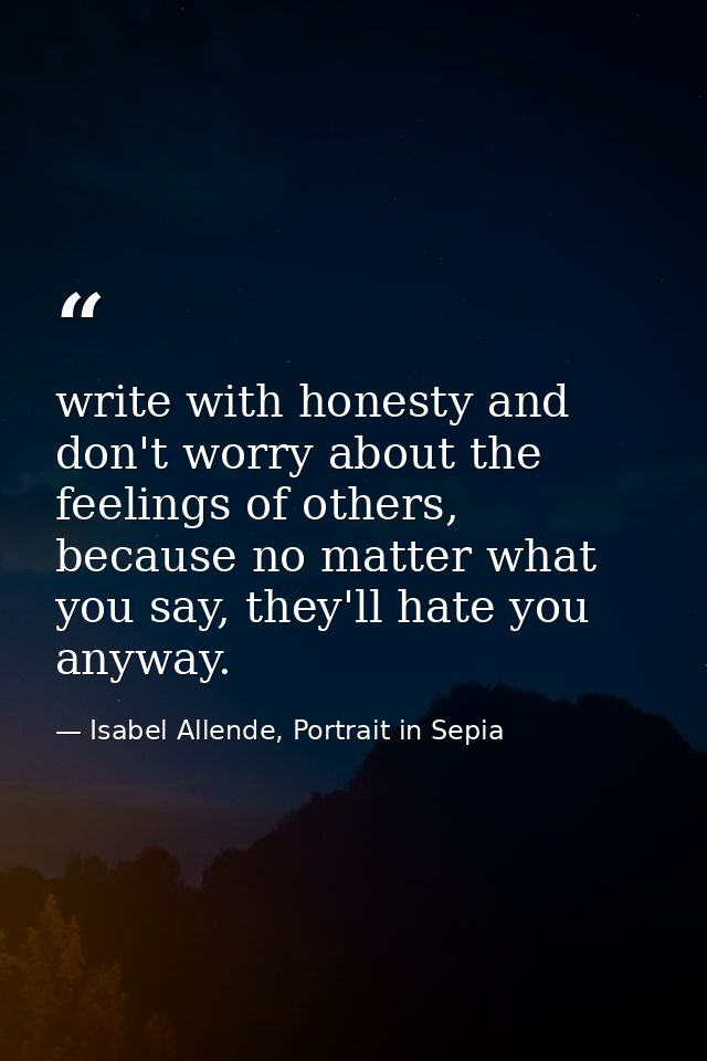 write with honesty and don't worry about the feelings of others, because no matter what you say, they'll hate you anyway — Isabel Allende, Portrait in Sepia