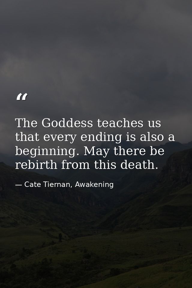 The Goddess teaches us that every ending is also a beginning. May there be rebirth from this death. — Cate Tiernan, Awakening
