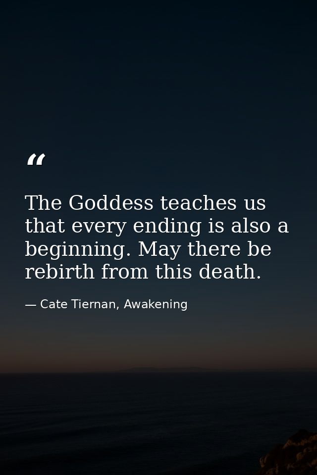 The Goddess teaches us that every ending is also a beginning. May there be rebirth from this death. — Cate Tiernan, Awakening