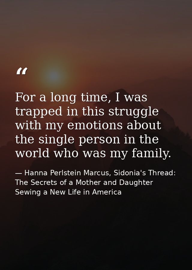 For a long time, I was trapped in this struggle with my emotions about the single person in the world who was my family. — Hanna Perlstein Marcus, Sidonia's Thread: The Secrets of a Mother and Daughter Sewing a New Life in America