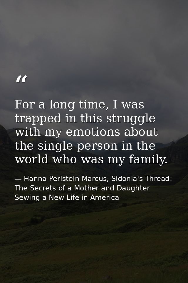 For a long time, I was trapped in this struggle with my emotions about the single person in the world who was my family. — Hanna Perlstein Marcus, Sidonia's Thread: The Secrets of a Mother and Daughter Sewing a New Life in America