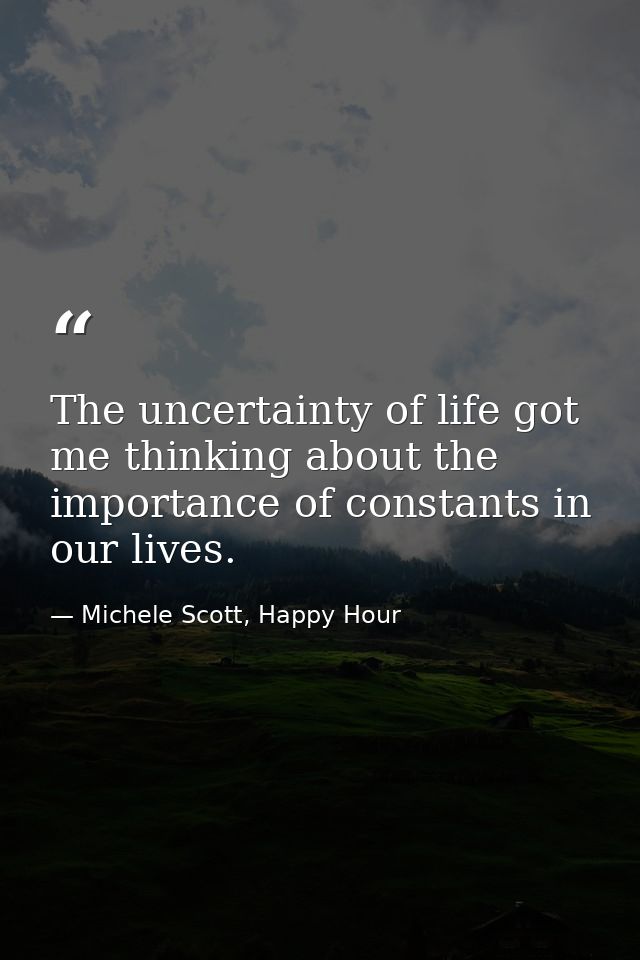 The uncertainty of life got me thinking about the importance of constants in our lives. — Michele Scott, Happy Hour
