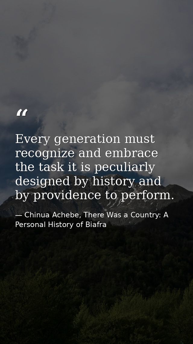 Every generation must recognize and embrace the task it is peculiarly designed by history and by providence to perform. — Chinua Achebe, There Was a Country: A Personal History of Biafra