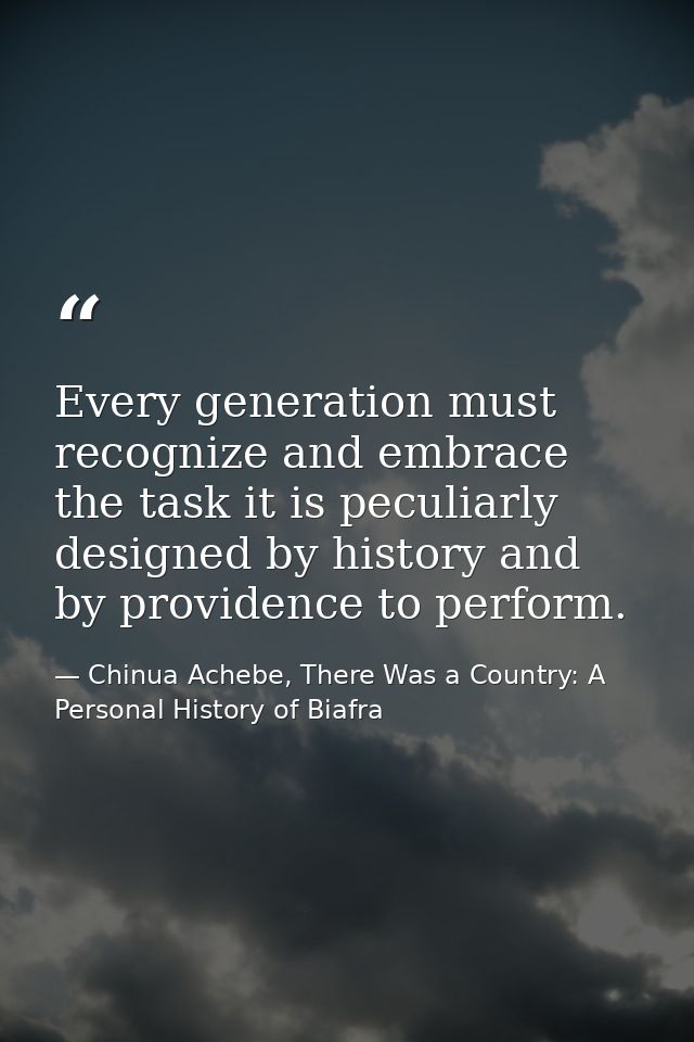 Every generation must recognize and embrace the task it is peculiarly designed by history and by providence to perform. — Chinua Achebe, There Was a Country: A Personal History of Biafra