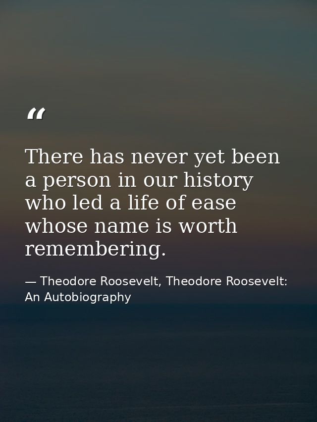 There has never yet been a person in our history who led a life of ease whose name is worth remembering. — Theodore Roosevelt, Theodore Roosevelt: An Autobiography