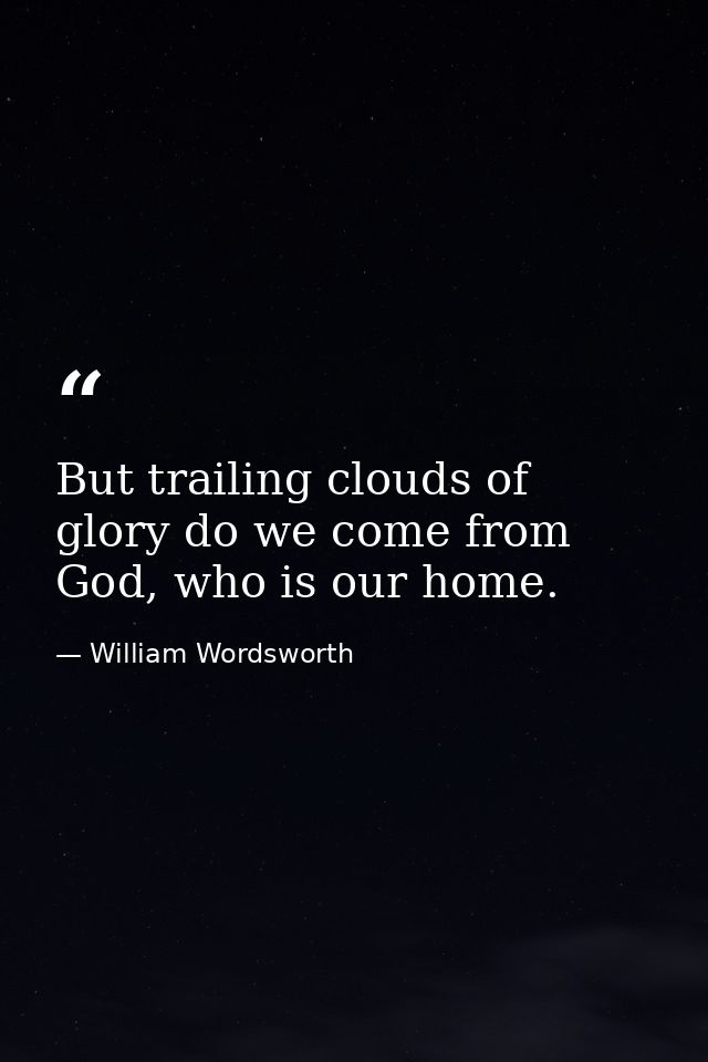 But trailing clouds of glory do we come from God, who is our home. — William Wordsworth