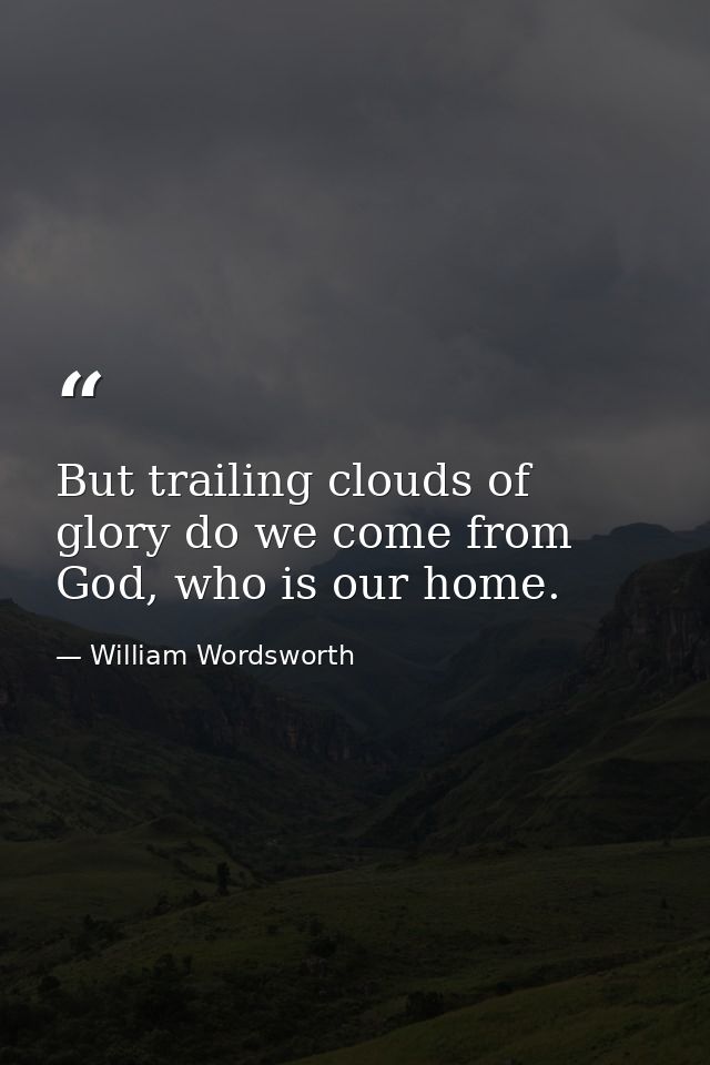 But trailing clouds of glory do we come from God, who is our home. — William Wordsworth