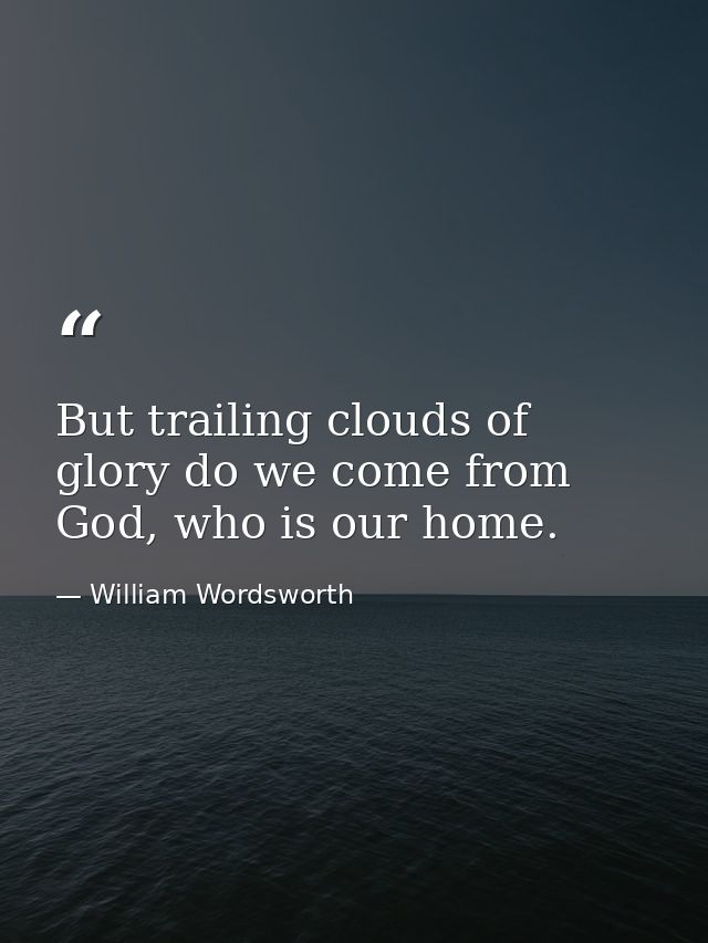 But trailing clouds of glory do we come from God, who is our home. — William Wordsworth