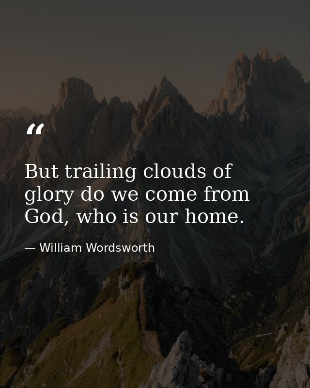 But trailing clouds of glory do we come from God, who is our home. — William Wordsworth